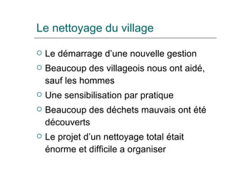 Le nettoyage du village Le démarrage d’une nouvelle gestion Beaucoup des villageois nous ont aidé, sauf les hommes Une sensibilisation par pratique Beaucoup des déchets mauvais ont été découverts Le projet d’un nettoyage total était énorme et difficile a organiser 