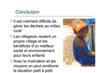 Conclusion Il est vraiment difficile de gérer les déchets au milieu rural Les villageois veulent un propre village et les bénéfices d’un meilleur santé et environnement pour leurs enfants  Avec la motivation et les moyens on peut améliorer la situation petit  à  petit 