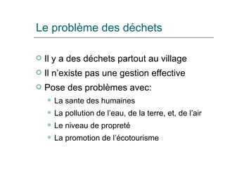 Le problème des déchets Il y a des déchets partout au village Il n’existe pas une gestion effective Pose des problèmes avec: La sante des humaines La pollution de l’eau, de la terre, et, de l’air Le niveau de propreté La promotion de l’écotourisme 