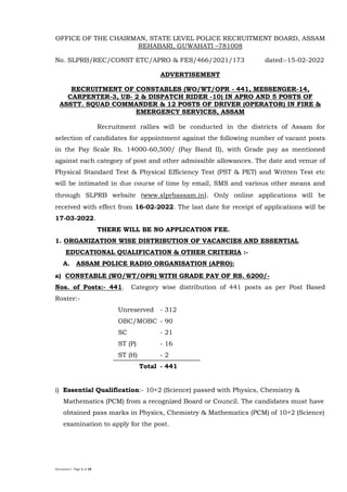 Document1 Page 1 of 19
OFFICE OF THE CHAIRMAN, STATE LEVEL POLICE RECRUITMENT BOARD, ASSAM
REHABARI, GUWAHATI –781008
No. SLPRB/REC/CONST ETC/APRO & FES/466/2021/173 dated:-15-02-2022
ADVERTISEMENT
RECRUITMENT OF CONSTABLES (WO/WT/OPR - 441, MESSENGER-14,
CARPENTER-3, UB- 2 & DISPATCH RIDER -10) IN APRO AND 5 POSTS OF
ASSTT. SQUAD COMMANDER & 12 POSTS OF DRIVER (OPERATOR) IN FIRE &
EMERGENCY SERVICES, ASSAM
Recruitment rallies will be conducted in the districts of Assam for
selection of candidates for appointment against the following number of vacant posts
in the Pay Scale Rs. 14000-60,500/ (Pay Band II), with Grade pay as mentioned
against each category of post and other admissible allowances. The date and venue of
Physical Standard Test & Physical Efficiency Test (PST & PET) and Written Test etc
will be intimated in due course of time by email, SMS and various other means and
through SLPRB website (www.slprbassam.in). Only online applications will be
received with effect from 16-02-2022. The last date for receipt of applications will be
17-03-2022.
THERE WILL BE NO APPLICATION FEE.
1. ORGANIZATION WISE DISTRIBUTION OF VACANCIES AND ESSENTIAL
EDUCATIONAL QUALIFICATION & OTHER CRITERIA :-
A. ASSAM POLICE RADIO ORGANISATION (APRO):
a) CONSTABLE (WO/WT/OPR) WITH GRADE PAY OF RS. 6200/-
Nos. of Posts:- 441. Category wise distribution of 441 posts as per Post Based
Roster:-
Unreserved - 312
OBC/MOBC - 90
SC - 21
ST (P) - 16
ST (H) - 2
Total - 441
i) Essential Qualification:- 10+2 (Science) passed with Physics, Chemistry &
Mathematics (PCM) from a recognized Board or Council. The candidates must have
obtained pass marks in Physics, Chemistry & Mathematics (PCM) of 10+2 (Science)
examination to apply for the post.
 
