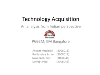 Technology Acquisition
An analysis from Indian perspective


      PGSEM, IIM Bangalore

      Aseem Mudbidri      (2008015)
      Bodhisatya Sarker   (2008017)
      Naveen Kumar        (2008040)
      Satyajit Paul       (2008046)
 