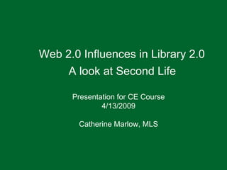 Web 2.0 Influences in Library 2.0 A look at Second Life Presentation for CE Course 4/13/2009 Catherine Marlow, MLS 