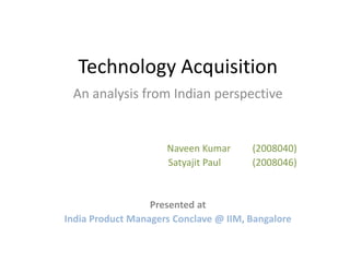Technology Acquisition
 An analysis from Indian perspective


                     Naveen Kumar      (2008040)
                     Satyajit Paul     (2008046)


                  Presented at
India Product Managers Conclave @ IIM, Bangalore
 