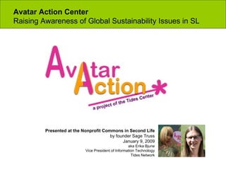 Avatar Action Center  Raising Awareness of Global Sustainability Issues in SL Presented at the Nonprofit Commons in Second Life by founder Sage Truss January 9, 2009 aka Erika Bjune Vice President of Information Technology Tides Network 