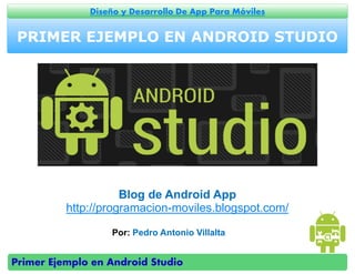 Primer Ejemplo en Android Studio
Diseño y Desarrollo De App Para Móviles
PRIMER EJEMPLO EN ANDROID STUDIO
Por: Pedro Antonio Villalta
Blog de Android App
http://programacion-moviles.blogspot.com/
 