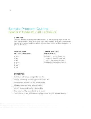 elfexpression #communication #socialchange #chicago #antichiraq #antiviolence #giveback #socialjustice #activism
tion #equality #leadership #community #2030now #advocacy #changemakers #notforprofit #socialgood #mentor
nce #giveback #socialjustice #activism #volunteer #youthmedia #digitalarts #whypoetrymatters #whymusicmatters
Sample Program Outline
Gender in Media 20 / 30 / 40 hours
SUMMARY
Students develop a stronger, healthier sense of self by critiquing how art and
mass media and art have historically portrayed gender. Students learn to use
photography, video, and/or music to express themselves and develop positive
gender identities.
OUTCOMES
•	Reflect on self-image and gender beliefs
•	Identify and critique stereotypes in mass media
•	Uncover and deconstruct the beauty myth
•	Critique mass media for objectification
•	Identify strong and healthy role models
•	Develop a healthy understanding of beauty
•	Create photo, video, and or music projects that explore gender identity
ILlINOIS FINE
ARTS STANDARDS		
25.A.3e
25.A.4
25.A.5
26.A.3e
26.A.4e
26.A.5
26.B.5
COMMON CORE
STANDARDS 	
CCSS.ELA-Literacy.CCRA.R.1
CCSS.ELA-Literacy.CCRA.R.6
CCSS. ELA-Literacy.CCRA.R.7
CCSS.ELA-Literacy.CCRA.R.10
10
 