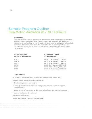 elfexpression #communication #socialchange #chicago #antichiraq #antiviolence #giveback #socialjustice #activism
tion #equality #leadership #community #2030now #advocacy #changemakers #notforprofit #socialgood #mentor
nce #giveback #socialjustice #activism #volunteer #youthmedia #digitalarts #whypoetrymatters #whymusicmatters
Sample Program Outline
Stop-Motion Animation 20 / 30 / 40 hours
SUMMARY
Students explore various types of animation and produce simple original stop-
motion videos. They learn basic camera technique, lighting, and animation
software, as well as how to storyboard, set design, script and voice act original
narratives. They also produce audio elements vital to creating settings and
soundtracks (music, voice overs, sound effects, etc.) and upload content to
the internet.
OUTCOMES
•	Construct visual elements (characters, backgrounds, titles, etc.)
•	Identify shot elements and composition
•	Create storyboards and scripts
•	Use digital cameras to take well­-composed pictures and / or capture
video footage
•	Use a variety of shots and angles to create effects and convey meaning
•	Upload content to the internet
•	Work collaboratively
•	Give and receive constructive feedback
ILLINOIS FINE
ARTS STANDARDS		
25.A.4
25.A.3e
25.B.5
26.A.5
26.B.5
27.B.5
COMMON CORE
STANDARDS 	
CCSS.ELA-Literacy.CCRA.R.2
CCSS.ELA-Literacy.CCRA.R.3
CCSS.ELA-Literacy.CCRA.R.5
CCSS.ELA-Literacy.CCRA.R.6
CCSS. ELA-Literacy.CCRA.R.7 	
CCSS.ELA-Literacy.CCRA.R.9
12
 