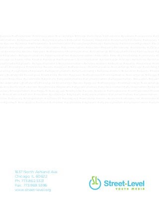#purpose #selfexpression #communication #socialchange #chicago #antichiraq #antiviolence #giveback #socialjustice #acti
oetrymatters #whymusicmatters #whynewsmatters #education #equality #leadership #community #2030now #advocacy #
hip #access #purpose #selfexpression #communication #socialchange #chicago #antichiraq #antiviolence #giveback #socia
italarts #whypoetrymatters #whymusicmatters #whynewsmatters #education #equality #leadership #community #2030now
ood #mentorship #access #purpose #selfexpression #communication #socialchange #chicago #antichiraq #antiviolence #gi
ia #digitalarts #whypoetrymatters #whymusicmatters #whynewsmatters #education #equality #leadership #community #2
socialgood #mentorship #access #purpose #selfexpression #communication #socialchange #chicago #antichiraq #antiviole
youthmedia #digitalarts #whypoetrymatters #whymusicmatters #whynewsmatters #education #equality #leadership #com
orprofit #socialgood #mentorship #access #purpose #selfexpression #communication #socialchange #chicago #antichiraq #
volunteer #youthmedia #digitalarts #whypoetrymatters #whymusicmatters #whynewsmatters #education #equality #leader
akers #notforprofit #socialgood #mentorship #access #purpose #selfexpression #communication #socialchange #chicago #
ctivism #volunteer #youthmedia #digitalarts #whypoetrymatters #whymusicmatters #whynewsmatters #education #equality
#changemakers #notforprofit #socialgood #mentorship #access #purpose #selfexpression #communication #socialchange
aljustice #activism #volunteer #youthmedia #digitalarts #whypoetrymatters #whymusicmatters #whynewsmatters #educati
vocacy #changemakers #notforprofit #socialgood #mentorship #access #purpose #selfexpression #communication #social
ck #socialjustice #activism #volunteer #youthmedia #digitalarts #whypoetrymatters #whymusicmatters #whynewsmatters #
30now #advocacy #changemakers #notforprofit #socialgood #mentorship #access #purpose #selfexpression #communicati
ce #giveback #socialjustice #activism #volunteer #youthmedia #digitalarts #whypoetrymatters #whymusicmatters #whyne
1637 North Ashland Ave
Chicago, IL 60622
Ph. 773.862.5331
Fax. 773.969.5396
www.street-level.org
 