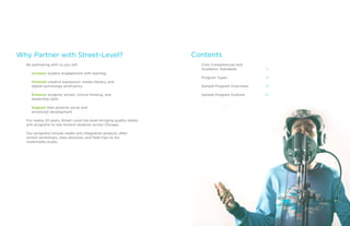 Why Partner with Street-Level?
By partnering with us you will:
Increase student engagement with learning
Promote creative expression, media literacy, and
digital technology proficiency
Enhance students’ artistic critical thinking, and
leadership skills
Support their positive social and
emotional development
For nearly 20 years, Street-Level has been bringing quality media
arts programs to low-income students across Chicago.
Our programs include media arts integration projects, after-
school workshops, class electives, and field trips to our
multimedia studio.
 