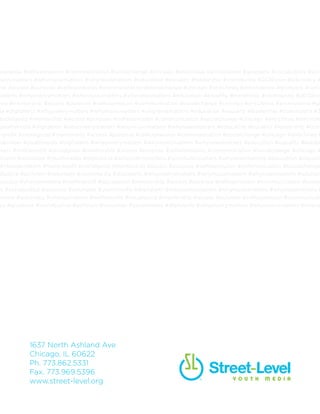 elfexpression #communication #socialchange #chicago #antichiraq #antiviolence #giveback #socialjustice #activism
tion #equality #leadership #community #2030now #advocacy #changemakers #notforprofit #socialgood #mentor
nce #giveback #socialjustice #activism #volunteer #youthmedia #digitalarts #whypoetrymatters #whymusicmatters
Sample Program Overviews
Anime
Students apply multimedia techniques to create
and distribute their own Japanese cartoon
and animated characters, stories, and manga.
They also work within small groups to create
collaborative pieces.
Gender in Media
Students analyze portrayals of gender in
popular culture. Through multimedia projects,
they express how they view themselves in
relationship to media and work towards
developing their own identity.
Multimedia Journalism
The voice of the new generation is often lost,
but with digital media tools and internet savvy
skills, students learn how to articulate and
publish what they consider newsworthy, and
learn how they can reach a wider audience.
Graphic Design and
Photography
Students gain skills in personal and politial
communication through graphic arts and
photography. Participants collaborate and
problem solve within small groups.
8
 
