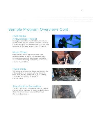 #mentorship #access #purpose #selfexpression #communication #socialchange #chicago #antichiraq #antiviolence
sicmatters #whynewsmatters #education #equality #leadership #community #2030now #advocacy #changemakers
change #chicago #antichiraq #antiviolence #giveback #socialjustice #activism #volunteer #youthmedia #digitalarts
Multimedia
Antiviolence Project
Chicago is one of the most violent cities in the
country. This project teaches students to use a
variety of digital art tools to identify causes and
solutions to violence while promoting peace.
Music Video
Building on the foundation of music that
students create or enjoy, participants learn
concept development, storyboarding, studio
and location shooting, and editing to produce
original music videos.
Musicology
While exploring both the fundamentals and the
advanced sides of musical artistry, students
learn beat making, composition, lyric writing,
and audio engineering to produce
original songs.
Stop-Motion Animation
Students learn basic camera technique, lighting,
and animation software to create and distribute
stop-motion animated videos of their own
stories and concepts.
Sample Program Overviews Cont.
9
 