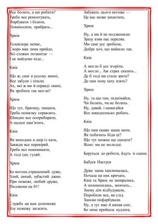 Все болить, а що робити?
Треба все ремонтувать,
Фарбувати і білити,
Повиносити, прибрать...
Хрюк
Телевізора немає,
Скоро вже зима прийде,
Всі стежки позамітає —
І не вийдемо ніде...
Квік
Що ж, самі в усьому винні,
Все забули і пішли.
Ах, які ж ми й справді свині,
Як зробити так могли?
Хрюк
Що тут, братику, пищати,
Треба помилку справлять.
Швидко все поприбирати,
А надалі пам’ятать.
Квік
Як виходиш в двір із хати,
Завжди все перевіряй.
Треба все повимикати,
А тоді іди, гуляй.
Хрюк
Бо вогонь страшенний дуже,
Злий, лихий, зубастий джин.
При пожежі, любий друже,
Подзвони на 01!
Квік
Служба ця вам допоможе
Злу пожежу загасить.
Забувать цього негоже —
Це вас може захистить.
Хрюк
Ну, а ми й не подзвонили:
Зразу взяв нас переляк.
Ми самі усе зробили,
Добре хоч, що вийшло так.
Квік
А могло б усе згоріти,
А могло... Аж страх сказать...
Де б тоді ми стали жити?
Де нам нову хату взять?
Хрюк
Ну, та що там, піднімайся,
Чи болить, чи не болить.
Ну, давай, і намагайся
Все швидесенько робить.
Квік
Що нам скаже наша мати,
Як побачить біди ці?
Що тут можна ще сказати?
Ясно: ми не молодці.
Беруться до роботи, йдуть зі сцени.
Бабуся Настуся
Дуже мама хвилювалась,
Почала на них кричать.
Квік та Хрюк не запирались,
А похнюпились, мовчать...
Знову дім відбудували,
Поробили все, як слід.
Заново пофарбували.
Ну, а тут вже й випав сніг,
Бо зима прийшла кудлата,
 