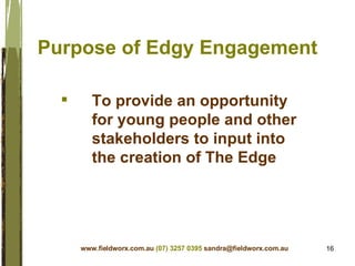 Purpose of Edgy Engagement  To provide an opportunity for young people and other stakeholders to input into the creation of The Edge www.fieldworx.com.au   (07) 3257 0395   [email_address] 