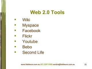 Web 2.0 Tools Wiki Myspace  Facebook Flickr Youtube Bebo Second Life www.fieldworx.com.au   (07) 3257 0395   [email_address] 