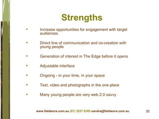 Strengths Increase opportunities for engagement with target audiences Direct line of communication and co-creation with young people Generation of interest in The Edge before it opens Adjustable interface Ongoing - in your time, in your space Text, video and photographs in the one place Many young people are very web 2.0 savvy  www.fieldworx.com.au   (07) 3257 0395   [email_address] 