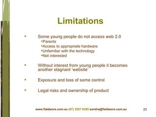 Limitations Some young people do not access web 2.0 Parents Access to appropriate hardware Unfamiliar with the technology Not interested Without interest from young people it becomes another stagnant ‘website’ Exposure and loss of some control Legal risks and ownership of product www.fieldworx.com.au   (07) 3257 0395   [email_address] 