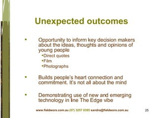 Unexpected outcomes Opportunity to inform key decision makers about the ideas, thoughts and opinions of young people Direct quotes Film Photographs Builds people’s heart connection and commitment. It’s not all about the mind Demonstrating use of new and emerging technology in line The Edge vibe www.fieldworx.com.au   (07) 3257 0395   [email_address] 