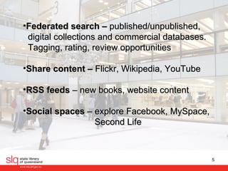 Federated search –  published/unpublished,  digital collections and commercial databases.  Tagging, rating, review opportunities   Share content –  Flickr, Wikipedia, YouTube RSS feeds  – new books, website content  Social spaces  – explore Facebook, MySpace,  Second Life 
