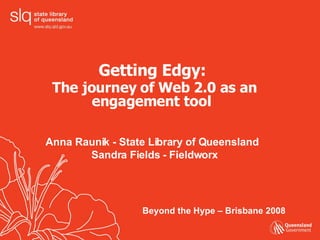 Getting Edgy:  The journey of Web 2.0 as an engagement tool   Anna Raunik - State Library of Queensland  Sandra Fields - Fieldworx Beyond the Hype – Brisbane 2008 