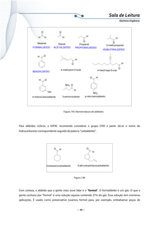  
 
 
.  99 . 
Sala de Leitura 
Química Orgânica 
H
O
H
O
H
Etanal
ACETALDEÍDO
O
H
PropanalMetanal
FORMALDEÍDO PROPIONALDEÍDO
O
H
2-metil-propanal
ISOBUTIRALDEÍDO
OH
BENZALDEÍDO
O
H
4-metil-pent-3-enal
O
H
4-Hexil-hept-5-inal
OH
OH
m-hidroxi-benzaldeído
O
H
NH2
3-amino-butanal
O H
NO2
p-nitro-benzaldeido
 
Figura 145: Nomenclatura de aldeídos
 
Para aldeídos cíclicos, a IUPAC recomenda considerar o grupo CHO à parte: dá-se o nome do
hidrocarboneto correspondente seguido da palavra “carbaldeído”.
 
O H
Cicloexanocarbaldeído
O
H
3-alil-ciclopentanocarbaldeído
 
Figura 146
Com certeza, o aldeído que a gente mais ouve falar é o “formol”. O formaldeído é um gás. O que a
gente conhece por “formol” é uma solução aquosa contendo 37% do gás. Essa solução tem inúmeras
aplicações. É usado como preservativo (usamos formol para, por exemplo, embalsamar peças de
 