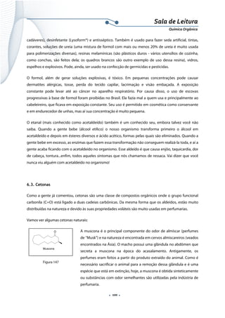  
 
 
.  100 . 
Sala de Leitura 
Química Orgânica 
cadáveres), desinfetante (Lysoform®) e antisséptico. Também é usado para fazer seda artificial, tintas, 
corantes, soluções de ureia (uma mistura de formol com mais ou menos 20% de ureia é muito usada
para polimerizações diversas), resinas melamínicas (são plásticos duros - vários utensílios de cozinha,
como conchas, são feitos dela; os quadros brancos são outro exemplo de uso dessa resina), vidros,
espelhos e explosivos. Pode, ainda, ser usado na confecção de germicidas e pesticidas.
O formol, além de gerar soluções explosivas, é tóxico. Em pequenas concentrações pode causar
dermatites alérgicas, tosse, perda do tecido capilar, lacrimação e visão embaçada. A exposição
constante pode levar até ao câncer no aparelho respiratório. Por causa disso, o uso de escovas
progressivas à base de formol foram proibidas no Brasil. Ela fazia mal a quem usa e principalmente ao
cabeleireiro, que ficava em exposição constante. Seu uso é permitido em cosmética como conservante
e em endurecedor de unhas, mas aí sua concentração é muito pequena.
O etanal (mais conhecido como acetaldeído) também é um conhecido seu, embora talvez você não
saiba. Quando a gente bebe (álcool etílico) o nosso organismo transforma primeiro o álcool em
acetaldeído e depois em ésteres diversos e ácido acético, formas pelas quais são eliminados. Quando a
gente bebe em excesso, as enzimas que fazem essa transformação não conseguem realizá-la toda, e aí a
gente acaba ficando com o acetaldeído no organismo. Esse aldeído é que causa enjôo, taquicardia, dor
de cabeça, tontura...enfim, todos aqueles sintomas que nós chamamos de ressaca. Vai dizer que você
nunca viu alguém com acetaldeído no organismo!
6.3. Cetonas
Como a gente já comentou, cetonas são uma classe de compostos orgânicos onde o grupo funcional
carbonila (C=O) está ligado a duas cadeias carbônicas. Da mesma forma que os aldeídos, estão muito
distribuídas na natureza e devido às suas propriedades voláteis são muito usadas em perfumarias.
Vamos ver algumas cetonas naturais:
A muscona é o principal componente do odor de almíscar (perfumes
de “Musk”) e na natureza é encontrada em cervos almiscareiros (veados
encontrados na Ásia). O macho possui uma glândula no abdômen que
secreta a muscona na época do acasalamento. Antigamente, os
perfumes eram feitos a partir do produto extraído do animal. Como é
necessário sacrificar o animal para a remoção dessa glândula e é uma
espécie que está em extinção, hoje, a muscona é obtida sinteticamente
ou substâncias com odor semelhantes são utilizadas pela indústria de
perfumaria.
O
Muscona  
Figura 147
 