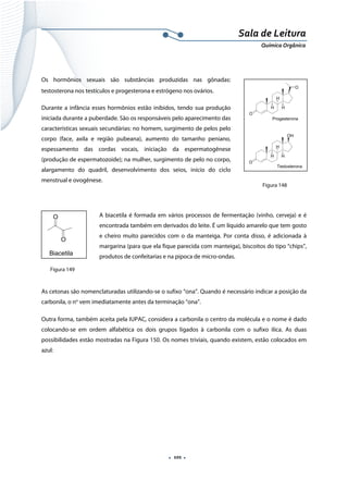  
 
 
.  101 . 
Sala de Leitura 
Química Orgânica 
 
Os hormônios sexuais são substâncias produzidas nas gônadas:
testosterona nos testículos e progesterona e estrógeno nos ovários.
Durante a infância esses hormônios estão inibidos, tendo sua produção
iniciada durante a puberdade. São os responsáveis pelo aparecimento das
características sexuais secundárias: no homem, surgimento de pelos pelo
corpo (face, axila e região pubeana), aumento do tamanho peniano,
espessamento das cordas vocais, iniciação da espermatogênese
(produção de espermatozoide); na mulher, surgimento de pelo no corpo,
alargamento do quadril, desenvolvimento dos seios, início do ciclo
menstrual e ovogênese.
 
A biacetila é formada em vários processos de fermentação (vinho, cerveja) e é
encontrada também em derivados do leite. É um líquido amarelo que tem gosto
e cheiro muito parecidos com o da manteiga. Por conta disso, é adicionada à
margarina (para que ela fique parecida com manteiga), biscoitos do tipo “chips”,
produtos de confeitarias e na pipoca de micro-ondas.
 
As cetonas são nomenclaturadas utilizando-se o sufixo “ona”. Quando é necessário indicar a posição da
carbonila, o no
vem imediatamente antes da terminação “ona”.
Outra forma, também aceita pela IUPAC, considera a carbonila o centro da molécula e o nome é dado
colocando-se em ordem alfabética os dois grupos ligados à carbonila com o sufixo ilíca. As duas
possibilidades estão mostradas na Figura 150. Os nomes triviais, quando existem, estão colocados em
azul:
O
H
H
H
O
O
H
H
H
OH
Progesterona
Testosterona
O
O
Biacetila
Figura 148
Figura 149
 