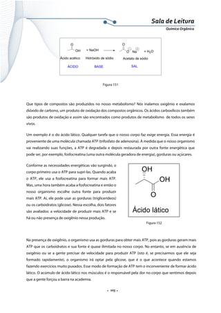  
 
 
.  103 . 
Sala de Leitura 
Química Orgânica 
O
OH + NaOH
O
O Na + H2O
Ácido acético Hidróxido de sódio Acetato de sódio
ÁCIDO BASE SAL
 
Figura 151
Que tipos de compostos são produzidos no nosso metabolismo? Nós inalamos oxigênio e exalamos
dióxido de carbono, um produto de oxidação dos compostos orgânicos. Os ácidos carboxílicos também
são produtos de oxidação e assim são encontrados como produtos de metabolismo de todos os seres
vivos.
Um exemplo é o do ácido lático. Qualquer tarefa que o nosso corpo faz exige energia. Essa energia é
proveniente de uma molécula chamada ATP (trifosfato de adenosina). À medida que o nosso organismo
vai realizando suas funções, a ATP é degradada e depois restaurada por outra fonte energética que
pode ser, por exemplo, fosfocreatina (uma outra molécula geradora de energia), gorduras ou açúcares.
Conforme as necessidades energéticas vão surgindo, o
corpo primeiro usa o ATP para supri-las. Quando acaba
o ATP, ele usa a fosfocreatina para formar mais ATP.
Mas, uma hora também acaba a fosfocreatina e então o
nosso organismo escolhe outra fonte para produzir
mais ATP. Aí, ele pode usar as gorduras (triglicerídeos)
ou os carboidratos (glicose). Nessa escolha, dois fatores
são avaliados: a velocidade de produzir mais ATP e se
há ou não presença de oxigênio nessa produção.
Na presença de oxigênio, o organismo usa as gorduras para obter mais ATP, pois as gorduras geram mais
ATP que os carboidratos e sua fonte é quase ilimitada no nosso corpo. No entanto, se em ausência de
oxigênio ou se a gente precisar de velocidade para produzir ATP (isto é, se precisarmos que ele seja
formado rapidamente), o organismo irá optar pela glicose, que é o que acontece quando estamos
fazendo exercícios muito puxados. Esse modo de formação de ATP tem o inconveniente de formar ácido 
lático. O acúmulo de ácido lático nos músculos é o responsável pela dor no corpo que sentimos depois
que a gente forçou a barra na academia.
OH
O
OH
Ácido lático  
Figura 152
 