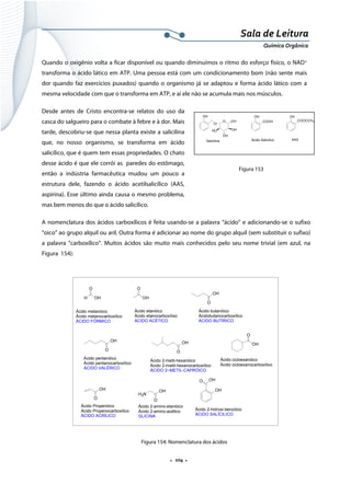 
 
 
.  104 . 
Sala de Leitura 
Química Orgânica 
Quando o oxigênio volta a ficar disponível ou quando diminuímos o ritmo do esforço físico, o NAD+
transforma o ácido lático em ATP. Uma pessoa está com um condicionamento bom (não sente mais
dor quando faz exercícios puxados) quando o organismo já se adaptou e forma ácido lático com a
mesma velocidade com que o transforma em ATP, e aí ele não se acumula mais nos músculos.
Desde antes de Cristo encontra-se relatos do uso da
casca do salgueiro para o combate à febre e à dor. Mais
tarde, descobriu-se que nessa planta existe a salicilina
que, no nosso organismo, se transforma em ácido
salicílico, que é quem tem essas propriedades. O chato
desse ácido é que ele corrói as paredes do estômago,
então a indústria farmacêutica mudou um pouco a
estrutura dele, fazendo o ácido acetilsalicílico (AAS,
aspirina). Esse último ainda causa o mesmo problema,
mas bem menos do que o ácido salicílico.
A nomenclatura dos ácidos carboxílicos é feita usando-se a palavra “ácido” e adicionando-se o sufixo
“oico” ao grupo alquil ou aril. Outra forma é adicionar ao nome do grupo alquil (sem substituir o sufixo)
a palavra “carboxílico”. Muitos ácidos são muito mais conhecidos pelo seu nome trivial (em azul, na
Figura 154):
H
O
OH
Àcido metanóico
Àcido metanocarboxílico
ÁCIDO FÓRMICO
O
OH
Ácido etanóico
Àcido etanocarboxílixo
ÁCIDO ACÉTICO
O
OH
Ácido butanóico
Ácidobutanocarboxílico
ÁCIDO BUTÍRICO
O
OH
Ácido pentanóico
Ácido pentanocarboxílico
ÁCIDO VALÉRICO
O
OH
Ácido 2-metil-hexanóico
Àcido 2-mwtil-hexanocarboxílico
ÁCIDO 2~METIL-CAPRÓICO
O
OH
Ácido cicloexanóico
Ácido cicloexanocarboxílixo
O
OH
Ácido Propenóico
Ácido Propenocarboxílico
ÁCIDO ACRÍLICO
H2N
O
OH
Ácido 2-amino-etanóico
Ácido 2-amino-acético
GLICINA
OH
O OH
Ácido 2-hidroxi-benzóico
ÁCIDO SALÍCILICO
 
Figura 154: Nomenclatura dos ácidos
OH
COOH
OH
COOCCH3
OH
O
O OH
OH
OH
HO
Salicilina Ácido Salicilico AAS
 
Figura 153
 