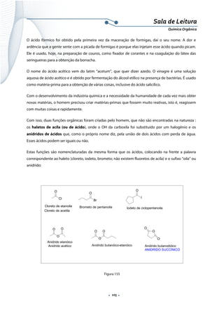  
 
 
.  105 . 
Sala de Leitura 
Química Orgânica 
O ácido fórmico foi obtido pela primeira vez da maceração de formigas, daí o seu nome. A dor e
ardência que a gente sente com a picada de formigas é porque elas injetam esse ácido quando picam.
Ele é usado, hoje, na preparação de couros, como fixador de corantes e na coagulação do látex das
seringueiras para a obtenção da borracha.
O nome do ácido acético vem do latim “acetum”, que quer dizer azedo. O vinagre é uma solução
aquosa de ácido acético e é obtido por fermentação do álcool etílico na presença de bactérias. É usado
como matéria-prima para a obtenção de várias coisas, inclusive do ácido salicílico.
Com o desenvolvimento da indústria química e a necessidade da humanidade de cada vez mais obter
novas matérias, o homem precisou criar matérias-primas que fossem muito reativas, isto é, reagissem
com muitas coisas e rapidamente.
Com isso, duas funções orgânicas foram criadas pelo homem, que não são encontradas na natureza :
os haletos de acila (ou de ácido), onde o OH da carboxila foi substituído por um halogênio e os
anidridos de ácidos que, como o próprio nome diz, pela união de dois ácidos com perda de água.
Esses ácidos podem ser iguais ou não.
Estas funções são nomenclaturadas da mesma forma que os ácidos, colocando na frente a palavra
correspondente ao haleto (cloreto, iodeto, brometo; não existem fluoretos de acila) e o sufixo “oila” ou
anidrido:
 
O
Cl
Cloreto de acetila
Cloreto de etanoila
O
Br
Brometo de pentanoila
O
I
Iodeto de ciclopentanoila
O
O
O
Anidrido acético
Anidrido etanóico
O
O
O
Anidrido butanóico-etanóico
O
O
O
Anidrido butanodióico
ANIDRIDO SUCCÍNICO
 
Figura 155
 