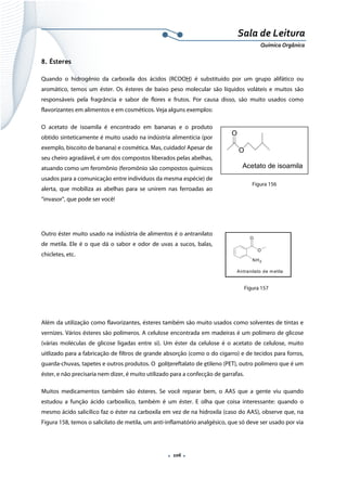  
 
 
.  106 . 
Sala de Leitura 
Química Orgânica 
8. Ésteres
Quando o hidrogênio da carboxila dos ácidos (RCOOH) é substituído por um grupo alifático ou
aromático, temos um éster. Os ésteres de baixo peso molecular são líquidos voláteis e muitos são
responsáveis pela fragrância e sabor de flores e frutos. Por causa disso, são muito usados como
flavorizantes em alimentos e em cosméticos. Veja alguns exemplos:
O acetato de isoamila é encontrado em bananas e o produto
obtido sinteticamente é muito usado na indústria alimentícia (por
exemplo, biscoito de banana) e cosmética. Mas, cuidado! Apesar de
seu cheiro agradável, é um dos compostos liberados pelas abelhas,
atuando como um feromônio (feromônio são compostos químicos
usados para a comunicação entre indivíduos da mesma espécie) de
alerta, que mobiliza as abelhas para se unirem nas ferroadas ao
“invasor”, que pode ser você!
Outro éster muito usado na indústria de alimentos é o antranilato
de metila. Ele é o que dá o sabor e odor de uvas a sucos, balas,
chicletes, etc.
 
                                                     
Além da utilização como flavorizantes, ésteres também são muito usados como solventes de tintas e
vernizes. Vários ésteres são polímeros. A celulose encontrada em madeiras é um polímero de glicose
(várias moléculas de glicose ligadas entre si). Um éster da celulose é o acetato de celulose, muito
uitlizado para a fabricação de filtros de grande absorção (como o do cigarro) e de tecidos para forros,
guarda-chuvas, tapetes e outros produtos. O politereftalato de etileno (PET), outro polímero que é um
éster, e não precisaria nem dizer, é muito utilizado para a confecção de garrafas.
Muitos medicamentos também são ésteres. Se você reparar bem, o AAS que a gente viu quando
estudou a função ácido carboxílico, também é um éster. E olha que coisa interessante: quando o
mesmo ácido salicílico faz o éster na carboxila em vez de na hidroxila (caso do AAS), observe que, na
Figura 158, temos o salicilato de metila, um anti-inflamatório analgésico, que só deve ser usado por via
O
O
Acetato de isoamila 
O
O
NH2
Antranilato de metila
 
Figura 156
Figura 157
 
