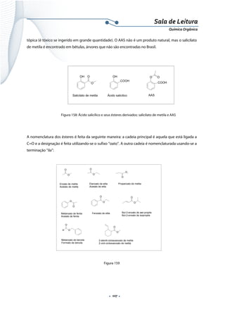  
 
 
.  107 . 
Sala de Leitura 
Química Orgânica 
tópica (é tóxico se ingerido em grande quantidade). O AAS não é um produto natural, mas o salicilato
de metila é encontrado em bétulas, árvores que não são encontradas no Brasil.
 
 
 
 
 
Figura 158: Ácido salicílico e seus ésteres derivados: salicilato de metila e AAS
 
A nomenclatura dos ésteres é feita da seguinte maneira: a cadeia principal é aquela que está ligada a
C=O e a designação é feita utilizando-se o sufixo “oato”. A outra cadeia é nomenclaturada usando-se a
terminação “ila”:
 
 
 
 
 
 
 
 
 
Figura 159
 
OH
COOH
Ácido salicilico
O O
COOH
AAS
OH O
O
Salicilato de metila
 
O
O
Enoato de metila
Acetato de metila
O
O
Etanoato de etila
Acetato de etila
O
O
Propanoato de metila
O
O
Metanoato de fenila
Acetato de fenila
O
O
Fenolato de etila
O
O
But-2-enoato de sec-propila
But-2-enoato de isopropila
H
O
O
Metanoato de benzila
Formiato de benzila
O
O
2-etenill-cicloexanoato de metila
2-vinil-cicloexanoato de metila
 
 
