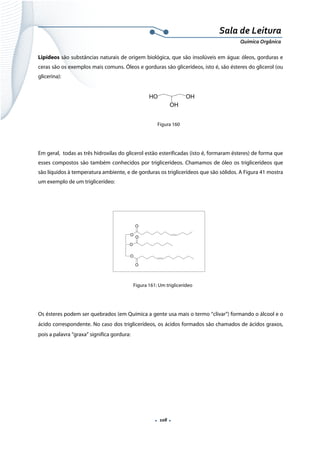  
 
 
.  108 . 
Sala de Leitura 
Química Orgânica 
Lipídeos são substâncias naturais de origem biológica, que são insolúveis em água: óleos, gorduras e
ceras são os exemplos mais comuns. Óleos e gorduras são glicerídeos, isto é, são ésteres do glicerol (ou
glicerina):
 
          
Figura 160
Em geral, todas as três hidroxilas do glicerol estão esterificadas (isto é, formaram ésteres) de forma que
esses compostos são também conhecidos por triglicerídeos. Chamamos de óleo os triglicerídeos que
são líquidos à temperatura ambiente, e de gorduras os triglicerídeos que são sólidos. A Figura 41 mostra
um exemplo de um triglicerídeo:
O
O
O
O
O
O
 
Figura 161: Um triglicerídeo
Os ésteres podem ser quebrados (em Química a gente usa mais o termo “clivar”) formando o álcool e o
ácido correspondente. No caso dos triglicerídeos, os ácidos formados são chamados de ácidos graxos,
pois a palavra “graxa” significa gordura:
 
HO OH
OH
 