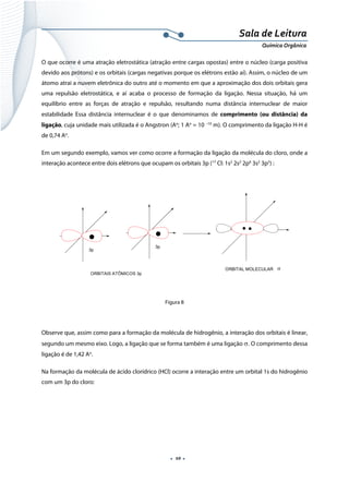 
 
 
.  10 . 
Sala de Leitura 
Química Orgânica 
O que ocorre é uma atração eletrostática (atração entre cargas opostas) entre o núcleo (carga positiva
devido aos prótons) e os orbitais (cargas negativas porque os elétrons estão aí). Assim, o núcleo de um
átomo atrai a nuvem eletrônica do outro até o momento em que a aproximação dos dois orbitais gera
uma repulsão eletrostática, e aí acaba o processo de formação da ligação. Nessa situação, há um
equilíbrio entre as forças de atração e repulsão, resultando numa distância internuclear de maior
estabilidade Essa distância internuclear é o que denominamos de comprimento (ou distância) da
ligação, cuja unidade mais utilizada é o Angstron (Ao
; 1 Ao
= 10 –10
m). O comprimento da ligação H-H é
de 0,74 Ao
.
Em um segundo exemplo, vamos ver como ocorre a formação da ligação da molécula do cloro, onde a
interação acontece entre dois elétrons que ocupam os orbitais 3p (17
Cl: 1s2
2s2
2p6
3s2
3p5
) :
σ
ORBITAIS ATÔMICOS 3p
ORBITAL MOLECULAR
3p
3p
 
 
Figura 8
 
Observe que, assim como para a formação da molécula de hidrogênio, a interação dos orbitais é linear,
segundo um mesmo eixo. Logo, a ligação que se forma também é uma ligação σ. O comprimento dessa
ligação é de 1,42 Ao
.
Na formação da molécula de ácido clorídrico (HCl) ocorre a interação entre um orbital 1s do hidrogênio
com um 3p do cloro:
 
 
 
 