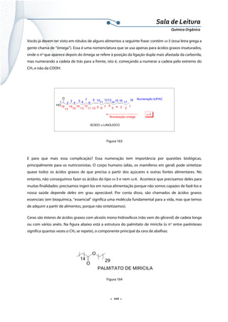  
 
 
.  110 . 
Sala de Leitura 
Química Orgânica 
Vocês já devem ter visto em rótulos de alguns alimentos a seguinte frase: contém ω-3 (essa letra grega a
gente chama de “ômega”). Essa é uma nomenclatura que se usa apenas para ácidos graxos insaturados,
onde o no
que aparece depois do ômega se refere à posição da ligação dupla mais afastada da carbonila,
mas numerando a cadeia de trás para a frente, isto é, começando a numerar a cadeia pelo extremo do
CH3 e não da COOH:
HO
O
1
2345
67
891011
12
13
14
15
16
17
18
1 2
3
4
5 6
7
8
9 10
11
1213
14
15 16
17
18 Numeração IUPAC
Numeração omega
ÁCIDO α-LINOLEICO
ω-3
 
Figura 163
E para que mais essa complicação? Essa numeração tem importância por questões biológicas,
principalmente para os nutricionistas. O corpo humano (aliás, os mamíferos em geral) pode sintetizar
quase todos os ácidos graxos de que precisa a partir dos açúcares e outras fontes alimentares. No
entanto, não conseguimos fazer os ácidos do tipo ω-3 e nem ω-6. Acontece que precisamos deles para
muitas finalidades: precisamos ingeri-los em nossa alimentação porque não somos capazes de fazê-los e
nossa saúde depende deles em grau apreciável. Por conta disso, são chamados de ácidos graxos
essenciais (em bioquímica, “essencial” significa uma molécula fundamental para a vida, mas que temos
de adquirir a partir de alimentos, porque não sintetizamos).
Ceras são ésteres de ácidos graxos com alcoóis mono-hidroxílicos (não vem do glicerol) de cadeia longa
ou com vários anéis. Na figura abaixo está a estrutura do palmitato de miricila (o no
entre parênteses
significa quantas vezes o CH2 se repete), o componente principal da cera de abelhas:
 
O
O
14 29
PALMITATO DE MIRICILA  
Figura 164
 