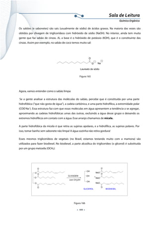  
 
 
.  111 . 
Sala de Leitura 
Química Orgânica 
Os sabões (e sabonetes) são sais (usualmente de sódio) de ácidos graxos. Na maioria das vezes são
obtidos por clivagem de triglicerídeos com hidróxido de sódio (NaOH). No interior, ainda tem muita
gente que faz sabão de cinzas. Aí, a base é o hidróxido de potássio (KOH), que é o constituinte das
cinzas. Assim por exemplo, no sabão de coco temos muito sal:
 
O
O
Na
Laureato de sódio  
Figura 165
Agora, vamos entender como o sabão limpa:
Se a gente analisar a estrutura das moléculas do sabão, percebe que é constituída por uma parte
hidrofóbica (“que não gosta de água”), a cadeia carbônica, e uma parte hidrofílica, a extremidade polar
(COO-
Na+
). Essa estrutura faz com que essas moléculas em água apresentem a tendência a se agregar,
aproximando as cadeias hidrofóbicas umas das outras, excluindo a água desse grupo e deixando os
extremos hidrofílicos em contato com a água. Esse arranjo chamamos de micela.
A parte hidrofóbica da micela é que retira as sujeiras apolares, e a hidrofílica, as sujeiras polares. Por
isso, tomar banho sem sabonete não limpa! A água sozinha não retira gordura!
Esses mesmos triglicerídeos de vegetais (no Brasil, estamos testando muito com a mamona) são
utilizados para fazer biodiesel. No biodiesel, a parte alcoólica do triglicerídeo (o glicerol) é substituída
por um grupo metoxila (OCH3):
O
O
O
O
O
O
CLIVAGEM
OH
OH
OH
MeO
MeO
MeO
O
O
O
BIODIESELGLICEROL
+
com CH3OH
 
Figura 166
 