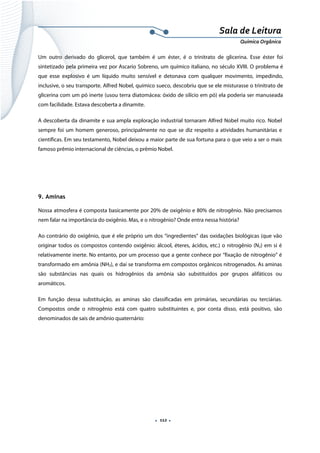  
 
 
.  112 . 
Sala de Leitura 
Química Orgânica 
Um outro derivado do glicerol, que também é um éster, é o trinitrato de glicerina. Esse éster foi
sintetizado pela primeira vez por Ascario Sobreno, um químico italiano, no século XVIII. O problema é
que esse explosivo é um líquido muito sensível e detonava com qualquer movimento, impedindo,
inclusive, o seu transporte. Alfred Nobel, químico sueco, descobriu que se ele misturasse o trinitrato de
glicerina com um pó inerte (usou terra diatomácea: óxido de silício em pó) ela poderia ser manuseada
com facilidade. Estava descoberta a dinamite.
A descoberta da dinamite e sua ampla exploração industrial tornaram Alfred Nobel muito rico. Nobel
sempre foi um homem generoso, principalmente no que se diz respeito a atividades humanitárias e
científicas. Em seu testamento, Nobel deixou a maior parte de sua fortuna para o que veio a ser o mais
famoso prêmio internacional de ciências, o prêmio Nobel.
9. Aminas
Nossa atmosfera é composta basicamente por 20% de oxigênio e 80% de nitrogênio. Não precisamos
nem falar na importância do oxigênio. Mas, e o nitrogênio? Onde entra nessa história?
Ao contrário do oxigênio, que é ele próprio um dos “ingredientes” das oxidações biológicas (que vão
originar todos os compostos contendo oxigênio: álcool, éteres, ácidos, etc.) o nitrogênio (N2) em si é
relativamente inerte. No entanto, por um processo que a gente conhece por “fixação de nitrogênio” é
transformado em amônia (NH3), e daí se transforma em compostos orgânicos nitrogenados. As aminas
são substâncias nas quais os hidrogênios da amônia são substituídos por grupos alifáticos ou
aromáticos.
Em função dessa substituição, as aminas são classificadas em primárias, secundárias ou terciárias.
Compostos onde o nitrogênio está com quatro substituintes e, por conta disso, está positivo, são
denominados de sais de amônio quaternário:
 
 