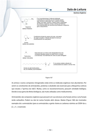  
 
 
.  113 . 
Sala de Leitura 
Química Orgânica 
N
H
Coniina
AMINA SECUNDÁRIA
Constituinte principal do veneno de cicuta, uma planta
de origem européia. O filósofo Sócrates foi morto por
envenenamento com esta planta.
NH2
OH
HO
Dopamina
AMINA PRIMÁRIA
É um neurotransmissor (molécula sintetizada
e estocada nos neurônios que só é liberada quando
esse neurônio é estimulado, isto é, quando vai desen
cadear uma ação). Quando o cérebro perde a capacidade
de sintetizar a dopamina, temos a doença de Parkinson.
Uma superatividade dos neurônios que sintetizam a dopamina
gera a esquizofrenia.
N
Trietil-amina
AMINA TERCIÁRIA
Esta amina tem um cheiro muito desagradável.Éum dos
compostos liberados quando um peixe morre e começa
a se decompor. Ela realmente tem cheiro de peixe estragado!
N Cl
Cloreto de cetil-trimetil-amônio
SAL DE AMÕNIO QUATERNÁRIO
É um produto sintético utilizado em
condicionadores de cabelo e cremes rinse .
Figura 167
As aminas e outros compostos nitrogenados estão entre as moléculas orgânicas mais abundantes. Por
serem os constituintes de aminoácidos, proteínas e alcaloides são essenciais para a Bioquímica (ciência
que estuda a “química da vida”). Muitas, como os neurotransmissores, possuem atividade biológica.
Devido à essa gama de efeitos biológicos, são muito utilizadas como medicamentos.
Aminoácidos são compostos orgânicos que possuem em sua estrutura uma função amina e uma função
ácido carboxílico. Podem ou não ter outras funções além dessas. Abaixo (Figura 168) são mostrados
exemplos de α-aminoácidos (para os aminoácidos a gente chama os carbonos vizinhos ao COOH de α
β, γ, δ...) essenciais:
 
 