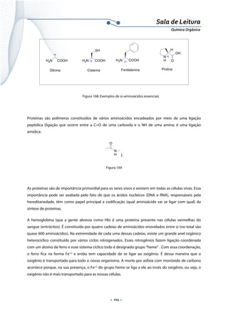  
 
 
.  114 . 
Sala de Leitura 
Química Orgânica 
H2N COOH
Glicina
H2N COOH
SH
Cisteína
H2N COOH
Fenilalanina
N
H
H
O
OH
Prolina
α
α
α
α
 
Figura 168: Exemplos de α-aminoácidos essenciais
Proteínas são polímeros constituídos de vários aminoácidos encadeados por meio de uma ligação
peptídica (ligação que ocorre entre a C=O de uma carboxila e o NH de uma amina; é uma ligação
amídica:
N
H
O
). 
Figura 169
 
As proteínas são de importância primordial para os seres vivos e existem em todas as células vivas. Essa
importância pode ser avaliada pelo fato de que os ácidos nucleicos (DNA e RNA), responsáveis pela
hereditariedade, têm como papel principal a codificação (qual aminoácido vai se ligar com qual) da
síntese de proteínas.
A hemoglobina (que a gente abrevia como Hb) é uma proteína presente nas células vermelhas do
sangue (eritrócitos). É constituída por quatro cadeias de aminoácidos enovelados entre si (no total são
quase 600 aminoácidos). Na extremidade de cada uma dessas cadeias, existe um grande anel orgânico
heterocíclico constituído por vários ciclos nitrogenados. Esses nitrogênios fazem ligação coordenada
com um átomo de ferro e esse sistema cíclico todo é designado grupo “heme” . Com essa coordenação,
o ferro fica na forma Fe+2
e então tem capacidade de se ligar ao oxigênio. É dessa maneira que o
oxigênio é transportado para todo o nosso organismo. A morte por asfixia com monóxido de carbono
acontece porque, na sua presença, o Fe+2
do grupo heme se liga a ele ao invés do oxigênio, ou seja, o
oxigênio não é mais transportado para as nossas células.
 