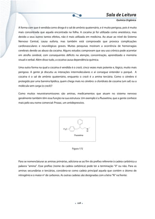  
 
 
.  116 . 
Sala de Leitura 
Química Orgânica 
A forma com que é vendida como droga é o sal de amônio quaternário, e é muito perigosa, pois é muito
mais concentrada que aquela encontrada na folha. A cocaína já foi utilizada como anestésico, mas
devido a seus outros tantos efeitos, não é mais utilizada em medicina. Ao atuar ao nível do Sistema
Nervoso Central, causa euforia, mas também está comprovado que provoca complicações
cardiovasculares e neurológicas graves. Muitas pesquisas mostram a ocorrência de hemorragias
cerebrais devido ao abuso da cocaína. Alguns estudos comprovam que seu uso crônico pode acarretar
em atrofia cerebral, com consequentes déficits na atenção, concentração, aprendizado e memória
visual e verbal. Além disso tudo, a cocaína causa dependência química.
Uma outra forma na qual a cocaína é vendida é o crack, cinco vezes mais potente e, lógico, muito mais
perigoso. A gente já discutiu as interações intermoleculares e aí consegue entender o porquê. A
cocaína é o sal de amônio quaternário, enquanto o crack é a amina terciária. Como o cérebro é
protegido por uma barreira lipídica, quem chega mais no cérebro: o cloridrato de cocaína (um sal) ou a
molécula sem carga (o crack)?
Como muitos neurotransmissores são aminas, medicamentos que atuam no sistema nervoso
geralmente também têm essa função na sua estrutura. Um exemplo é a fluoxetina, que a gente conhece
mais pelo seu nome comercial: Prozac, um antidepressivo.
F3C N
H
Fluoxetina
 
Figura 172
Para se nomenclaturar as aminas primárias, adiciona-se ao fim do prefixo referente à cadeia carbônica a
palavra “amina”. Esse prefixo (nome da cadeia carbônica) pode ter a terminação “il” ou não. Para as
aminas secundárias e terciárias, considera-se como cadeia principal aquela que contém o átomo de
nitrogênio e o maior no
de carbonos. As outras cadeias são designadas com a letra “N” na frente:
 