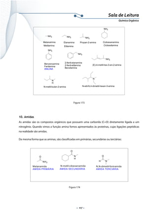  
 
 
.  117 . 
Sala de Leitura 
Química Orgânica 
NH2
Metanaimna
NH2
Etanamina
NH2
Propan-2-amina
NH2
Cicloexanamina
NH2
Metilamina Etilamina Cicloexilamina
Benzenoamina
Fenilamina
ANILINA
NH2
2-fenil-etanamina
2-fenil-etilamina
Benzilamina
NH2
(E)-4-metil-hex-3-en-2-amina
N
H
N-metil-butan-2-amina
N
N-etil-N,4-dimetil-hexan-3-amina
 
Figura 173
 
10. Amidas
As amidas são os compostos orgânicos que possuem uma carbonila (C=O) diretamente ligada a um
nitrogênio. Quando vimos a função amina fomos apresentados às proteínas, cujas ligações peptídicas
na realidade são amidas.
Da mesma forma que as aminas, são classificadas em primárias, secundárias ou terciárias:
 
 
 
 
 
Figura 174
O
NH2
Metanamida
AMIDA PRIMÁRIA
H
O
N
N,N-dimetil-formamida
AMIDA TERCIÁRIA
O
N
H
N-metil-ciloexanamida
AMIDA SECUNDÁRIA
 
 