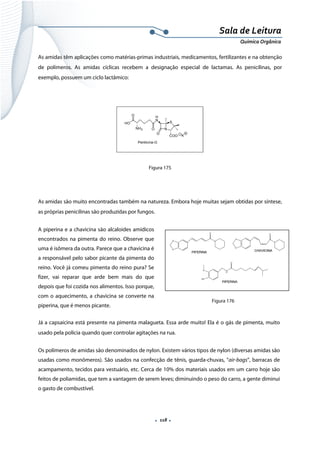  
 
 
.  118 . 
Sala de Leitura 
Química Orgânica 
As amidas têm aplicações como matérias-primas industriais, medicamentos, fertilizantes e na obtenção
de polímeros. As amidas cíclicas recebem a designação especial de lactamas. As penicilinas, por
exemplo, possuem um ciclo lactâmico:
N
H
N
ONH2
O
HO
Penilicina-G
S
COO K
O
 
Figura 175
As amidas são muito encontradas também na natureza. Embora hoje muitas sejam obtidas por síntese,
as próprias penicilinas são produzidas por fungos.
A piperina e a chavicina são alcaloides amídicos
encontrados na pimenta do reino. Observe que
uma é isômera da outra. Parece que a chavicina é
a responsável pelo sabor picante da pimenta do
reino. Você já comeu pimenta do reino pura? Se
fizer, vai reparar que arde bem mais do que
depois que foi cozida nos alimentos. Isso porque,
com o aquecimento, a chavicina se converte na
piperina, que é menos picante.
Já a capsaicina está presente na pimenta malagueta. Essa arde muito! Ela é o gás de pimenta, muito
usado pela polícia quando quer controlar agitações na rua.
Os polímeros de amidas são denominados de nylon. Existem vários tipos de nylon (diversas amidas são
usadas como monômeros). São usados na confecção de tênis, guarda-chuvas, “air-bags”, barracas de
acampamento, tecidos para vestuário, etc. Cerca de 10% dos materiais usados em um carro hoje são
feitos de poliamidas, que tem a vantagem de serem leves; diminuindo o peso do carro, a gente diminui
o gasto de combustível.
 
Figura 176
 