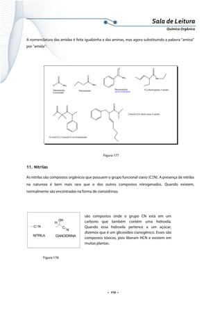  
 
 
.  119 . 
Sala de Leitura 
Química Orgânica 
A nomenclatura das amidas é feita igualzinha a das aminas, mas agora substituindo a palavra “amina”
por “amida”:
 
Figura 177
11. Nitrilas
As nitrilas são compostos orgânicos que possuem o grupo funcional ciano (CΞN). A presença de nitrilas
na natureza é bem mais rara que o dos outros compostos nitrogenados. Quando existem,
normalmente são encontradas na forma de cianoidrinas:
C N
NITRILA
OH
C
N
H
CIANOIDRINA
 
Figura 178
são compostos onde o grupo CN está em um
carbono que também contém uma hidroxila.
Quando essa hidroxila pertence a um açúcar,
dizemos que é um glicosídeo cianogênico. Esses são
compostos tóxicos, pois liberam HCN e existem em
muitas plantas. 
 