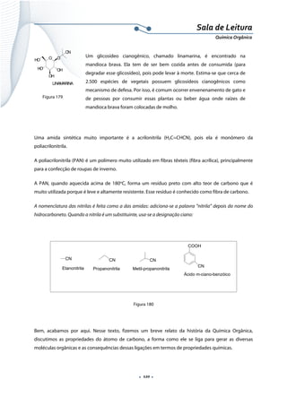  
 
 
.  120 . 
Sala de Leitura 
Química Orgânica 
O O
CN
OH
OH
HO
HO
LINAMARINA    
       Figura 179
Uma amida sintética muito importante é a acrilonitrila (H2C=CHCN), pois ela é monômero da
poliacrilonitrila.
A poliacrilonitrila (PAN) é um polímero muito utilizado em fibras têxteis (fibra acrílica), principalmente
para a confecção de roupas de inverno.
A PAN, quando aquecida acima de 180o
C, forma um resíduo preto com alto teor de carbono que é
muito utilizada porque é leve e altamente resistente. Esse resíduo é conhecido como fibra de carbono.
A nomenclatura das nitrilas é feita como a das amidas: adiciona-se a palavra ”nitrila” depois do nome do
hidrocarboneto. Quando a nitrila é um substituinte, usa-se a designação ciano:
CN
Etanonitrila
CN
Propanonitrila
CN
Metil-propanonitrila
COOH
CN
Ácido m-ciano-benzóico
 
Figura 180
Bem, acabamos por aqui. Nesse texto, fizemos um breve relato da história da Química Orgânica,
discutimos as propriedades do átomo de carbono, a forma como ele se liga para gerar as diversas
moléculas orgânicas e as consequências dessas ligações em termos de propriedades químicas.
Um glicosídeo cianogênico, chamado linamarina, é encontrado na
mandioca brava. Ela tem de ser bem cozida antes de consumida (para
degradar esse glicosídeo), pois pode levar à morte. Estima-se que cerca de
2.500 espécies de vegetais possuem glicosídeos cianogênicos como
mecanismo de defesa. Por isso, é comum ocorrer envenenamento de gato e
de pessoas por consumir essas plantas ou beber água onde raízes de
mandioca brava foram colocadas de molho.
 