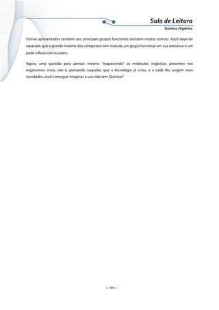  
 
 
.  121 . 
Sala de Leitura 
Química Orgânica 
Fomos apresentados também aos principais grupos funcionais (existem muitos outros). Você deve ter
reparado que a grande maioria dos compostos tem mais de um grupo funcional em sua estrutura e um
pode influenciar no outro.
Agora, uma questão para pensar: mesmo “esquecendo” as moléculas orgânicas presentes nos
organismos vivos, isto é, pensando naquelas que a tecnologia já criou, e a cada dia surgem mais
novidades, você consegue imaginar a sua vida sem Química?
 
 
 
 
 
 
 