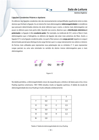  
 
 
.  13 . 
Sala de Leitura 
Química Orgânica 
Ligações Covalentes Polares e Apolares
Os elétrons nas ligações covalentes não são necessariamente compartilhados igualmente entre os dois
átomos que formam a ligação. Se um átomo for mais eletronegativo (eletronegatividade é a tendência
que possuem determinados átomos de atrair elétrons) que o outro, o átomo mais eletronegativo vai
puxar os elétrons para mais perto dele. Quando isso ocorre, dizemos que a distribuição eletrônica é
polarizada e a ligação é dita covalente polar. Por exemplo, na molécula de H-F, como o flúor é mais
eletronegativo que o hidrogênio, os elétrons da ligação vão estar mais próximos do flúor. Assim, a
ligação H-F é uma ligação covalente polar, na qual o flúor possui uma carga parcial negativa (a carga é
denominada parcial para distingui-la da carga formal, que é a carga real presente nos cátions e ânions).
As formas mais utilizadas para representar essa polarização são os símbolos δ+
δ‐
para representar
cargas parciais ou uma seta orientada no sentido do átomo menos eletronegativo para o mais
eletronegativo:
 
H F
δ
+
δ
-
H Fou  
 
Figura 12
Na tabela periódica, a eletronegatividade cresce da esquerda para a direita e de baixo para cima. Linus
Pauling (químico americano, 1901-1994) estudou muito as ligações químicas. A tabela da escala de
eletronegatividade de Linus Pauling é muito utilizada cotidianamente:
 
  E    E 
F  4,0  I  2,5 
O  3,5  C  2,5 
N  3,0  S  2,5 
Cl  3,0  H  2,1 
Br  2,8     
Tabela 2: Tabela de eletronegatividade de Linus Pauling
 