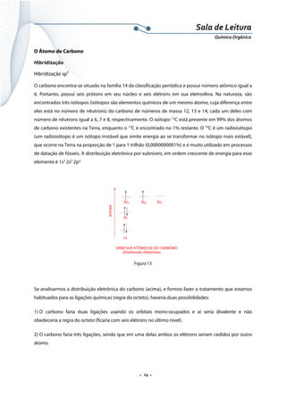  
 
 
.  14 . 
Sala de Leitura 
Química Orgânica 
O Átomo de Carbono
Hibridização
Hibridização sp3
O carbono encontra-se situado na família 14 da classificação periódica e possui número atômico igual a
6. Portanto, possui seis prótons em seu núcleo e seis elétrons em sua eletrosfera. Na natureza, são
encontrados três isótopos (isótopos são elementos químicos de um mesmo átomo, cuja diferença entre
eles está no número de nêutrons) do carbono de números de massa 12, 13 e 14, cada um deles com
número de nêutrons igual a 6, 7 e 8, respectivamente. O isótopo 12
C está presente em 99% dos átomos
de carbono existentes na Terra, enquanto o 13
C é encontrado no 1% restante. O 14
C é um radioisótopo
(um radioisótopo é um isótopo instável que emite energia ao se transformar no isótopo mais estável),
que ocorre na Terra na proporção de 1 para 1 trilhão (0,0000000001%) e é muito utilizado em processos
de datação de fósseis. A distribuição eletrônica por subníveis, em ordem crescente de energia para esse
elemento é 1s2
2s2
2p2.
 
energia
1s
2s
2px 2py 2pz
ORBITAIS ATÔMICOS DO CARBONO
(Distribuição Eletrônica)  
Figura 13
Se analisarmos a distribuição eletrônica do carbono (acima), e formos fazer o tratamento que estamos
habituados para as ligações químicas (regra do octeto), haveria duas possibilidades:
1) O carbono faria duas ligações usando os orbitais mono-ocupados e aí seria divalente e não
obedeceria a regra do octeto (ficaria com seis elétrons no último nível).
2) O carbono faria três ligações, sendo que em uma delas ambos os elétrons seriam cedidos por outro
átomo.
 