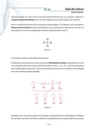  
 
 
.  15 . 
Sala de Leitura 
Química Orgânica 
Entretanto, Kekulé, em 1857, já havia mostrado experimentalmente que nos compostos orgânicos o
carbono é sempre tetravalente (isto é, faz quatro ligações) e essas quatro ligações são covalentes.
Assim, a molécula do metano (CH4) é formada por quatro ligações σ C-H idênticas, como mostrado na
fórmula estrutural plana (fórmula estrutural plana é uma representação molecular em que não nos
preocupamos em mostrar os ângulos que os orbitais moleculares fazem entre si):
C
H
H
H
H
 
Figura 14
Como explicar, então, essa tetravalência do carbono?
O modelo que usamos para isso é o que se denomina hibridização de orbitais. Nesse processo, ocorre
uma combinação dos quatro orbitais atômicos do último nível (2s + 2px + 2py + 2pz) formando quatro
novos orbitais atômicos idênticos. Como essa combinação ocorreu entre um orbital s e três orbitais p,
esses novos orbitais são designados sp3
:
 
+ + +
2s 2px 2py 2pz
sp3
sp3 sp
3
sp3
 
Figura 15
Analogicamente, esse processo pode ser comparado ao significado do termo hibridização em Biologia.
Por exemplo, uma mula é um híbrido resultante do acasalamento de duas espécies diferentes: jumento
 