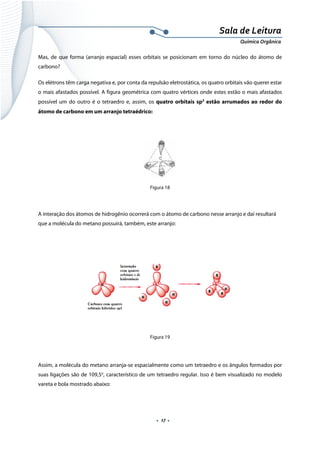  
 
 
.  17 . 
Sala de Leitura 
Química Orgânica 
Mas, de que forma (arranjo espacial) esses orbitais se posicionam em torno do núcleo do átomo de
carbono?
Os elétrons têm carga negativa e, por conta da repulsão eletrostática, os quatro orbitais vão querer estar
o mais afastados possível. A figura geométrica com quatro vértices onde estes estão o mais afastados
possível um do outro é o tetraedro e, assim, os quatro orbitais sp3
estão arrumados ao redor do
átomo de carbono em um arranjo tetraédrico:
 
 
Figura 18
 
A interação dos átomos de hidrogênio ocorrerá com o átomo de carbono nesse arranjo e daí resultará
que a molécula do metano possuirá, também, este arranjo:
 
 
Figura 19
Assim, a molécula do metano arranja-se espacialmente como um tetraedro e os ângulos formados por
suas ligações são de 109,5o
, característico de um tetraedro regular. Isso é bem visualizado no modelo
vareta e bola mostrado abaixo:
 
 