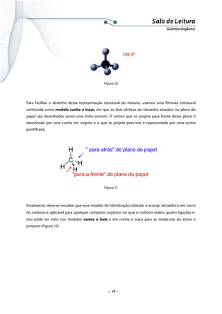  
 
 
.  18 . 
Sala de Leitura 
Química Orgânica 
 
109,5o
 
Figura 20
Para facilitar o desenho dessa representação estrutural do metano, usamos uma fórmula estrutural
conhecida como modelo cunha e traço, em que os dois vértices do tetraedro situados no plano do
papel são desenhados como uma linha comum. O vértice que se projeta para frente desse plano é
desenhado por uma cunha em negrito e o que se projeta para trás é representado por uma cunha
pontilhada:
 
H
C
H H
H
" para atrás" do plano do papel
"para a frente" do plano do papel  
 
Figura 21
 
Finalmente, deve-se ressaltar que esse modelo de hibridização orbitalar e arranjo tetraédrico em torno
do carbono é aplicável para qualquer composto orgânico no qual o carbono realiza quatro ligações σ.
Isso pode ser visto nos modelos vareta e bola e em cunha e traço para as moléculas do etano e
propano (Figura 22):
 