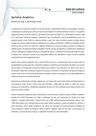  
 
 
.  1 . 
Sala de Leitura 
Química Orgânica 
Química Orgânica
Histórico até a definição final
A utilização de compostos orgânicos é descrita desde a antiguidade. Pesquisas arqueológicas recentes
comprovaram a presença de vinhos em jarros encontrados em tumbas de faraós (3150 a.C.). Os papiros
egípcios de Ebers (cerca de 1500 a.C.), de Edwin Smith (cerca de 1600 a.C.) e de Brugsch (cerca de 1300
a.C.) descrevem inúmeras fórmulas medicinais cujos constituintes eram principalmente ervas. Os
próprios papiros eram feitos da celulose obtida a partir dos talos da planta papiro do Egito, planta
aquática da mesma família da tiririca, abundante nas margens do Rio Nilo. A Bíblia, no episódio de Noé
(Gênesis), fala no vinho. Os romanos e egípcios utilizavam os corantes índigo e alizarina. O índigo era
obtido a partir de plantas do gênero Indigofera (anil do campo, timbozinho) e atualmente é obtido por
síntese e utilizado principalmente para a coloração de “jeans”. A alizarina era retirada de raízes da rubia .
A alizarina foi o primeiro corante a ser sintetizado (obtido em laboratório) e hoje em dia é utilizado
principalmente como reagente químico.
Apesar dessa grande utilização, até o século XVIII era pouco o conhecimento que se tinha sobre as
propriedades e composição dos compostos orgânicos. A Química já era bastante estudada, mas a parte
que envolvia a composição e estrutura (átomos que existiam nas moléculas e as formas com que se
arrumavam nelas) dos compostos orgânicos era pouco conhecida. A importância da Química Orgânica
estava muito mais em sua fonte de obtenção (na época, animal ou vegetal) e em sua aplicabilidade em
medicina, do que na sua parte estrutural.
Havia pouca produção de materiais orgânicos e, na maioria das vezes, eram feitos domesticamente ou
em pequena escala. Poucas coisas como, por exemplo, a fabricação de sabão, o refino do açúcar,
processos de tingimento e destilação (separação de duas ou mais substâncias por aquecimento) eram
feitas em escalas maiores.
Poucos compostos orgânicos eram conhecidos em sua forma pura. Valerius Cordus (médico e botânico
alemão,1515-1544) descreveu, em 1540, a obtenção do éter por tratamento do álcool com ácido
sulfúrico – método ainda usado –, dentre outros. Em 1780, Scheele (químico farmacêutico sueco, 1742-
1786) desenvolveu um método químico para obter ácidos orgânicos a partir de plantas ou animais e
assim descobriu vários ácidos orgânicos, tais como, por exemplo, os ácidos benzoicos (isolados da
resina balsâmica obtida do benjoim: Styrax benjoin), utilizado hoje em dia para a preservação de
alimentos, e o ácido tartárico (Figura 1), isolado de extratos de uvas fermentadas.
 